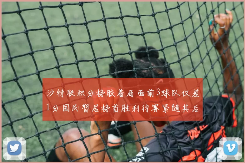 沙特联积分榜胶着局面前3球队仅差1分国民暂居榜首胜利待赛紧随其后