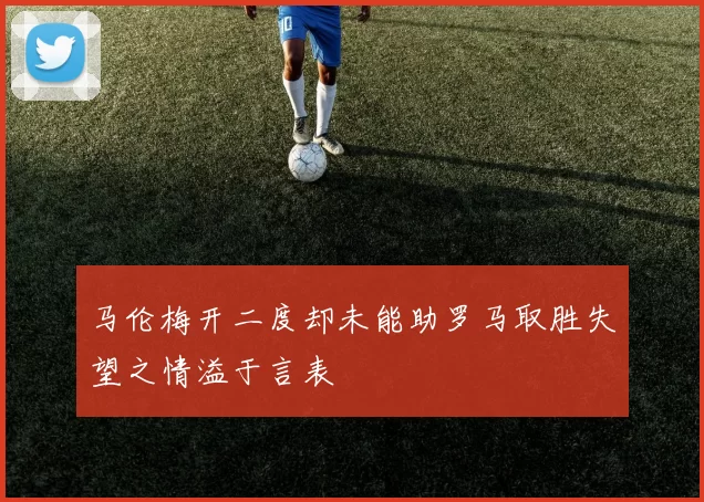 马伦梅开二度却未能助罗马取胜失望之情溢于言表