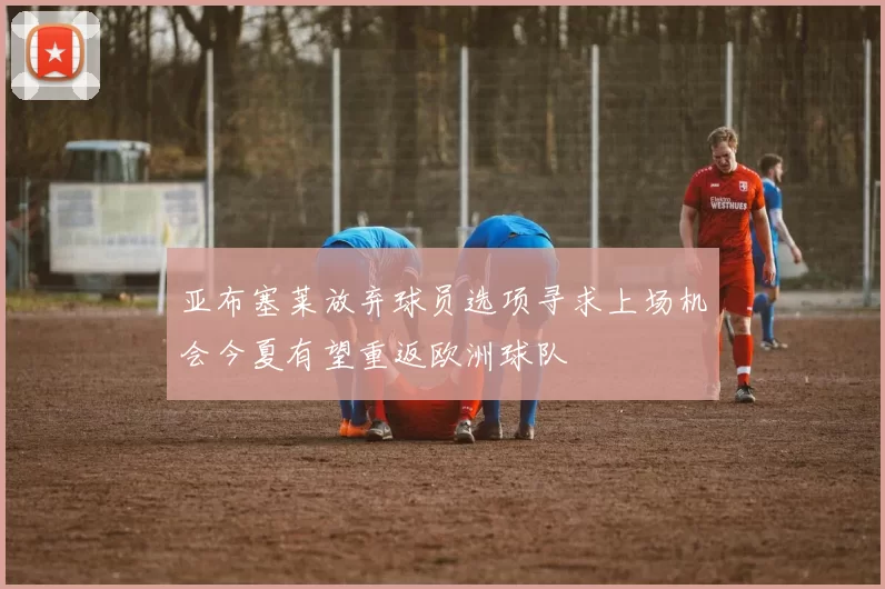 亚布塞莱放弃球员选项寻求上场机会今夏有望重返欧洲球队