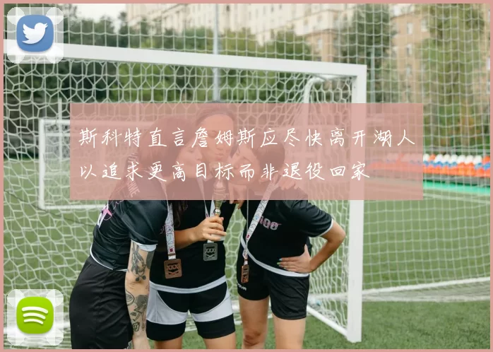 斯科特直言詹姆斯应尽快离开湖人以追求更高目标而非退役回家