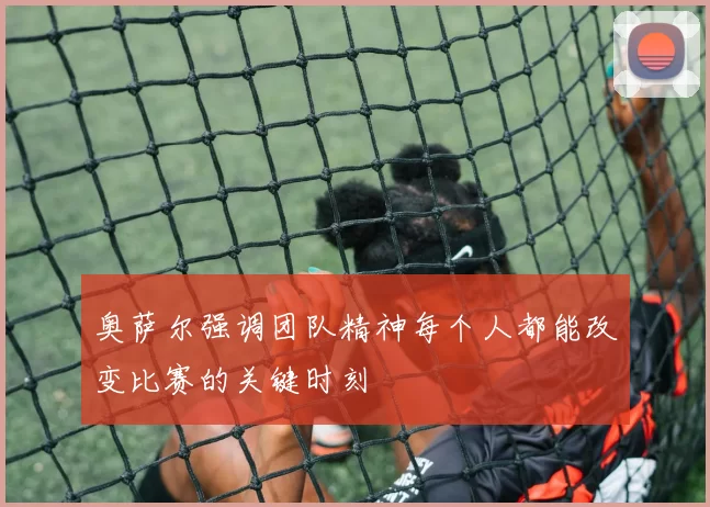 奥萨尔强调团队精神每个人都能改变比赛的关键时刻
