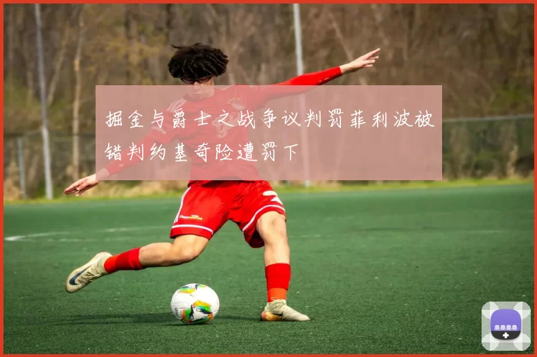 掘金与爵士之战争议判罚菲利波被错判约基奇险遭罚下