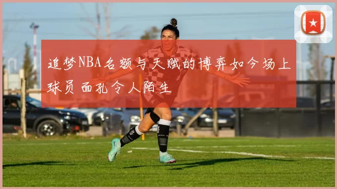 追梦NBA名额与天赋的博弈如今场上球员面孔令人陌生