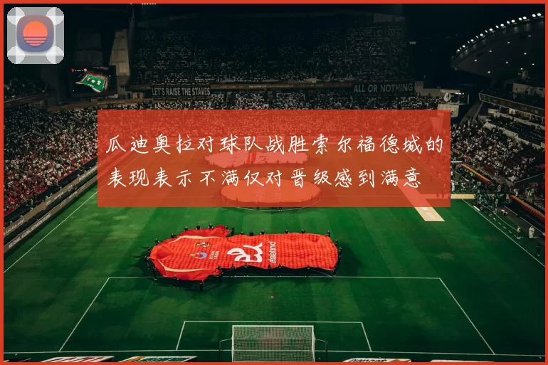 瓜迪奥拉对球队战胜索尔福德城的表现表示不满仅对晋级感到满意