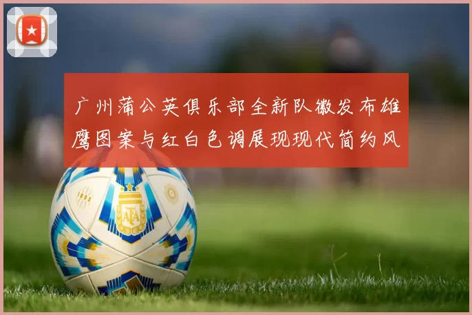 广州蒲公英俱乐部全新队徽发布雄鹰图案与红白色调展现现代简约风格