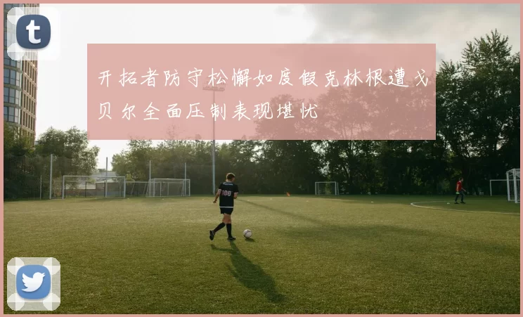 开拓者防守松懈如度假克林根遭戈贝尔全面压制表现堪忧