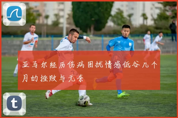 亚马尔经历伤病困扰情感低谷几个月的挫败与无奈
