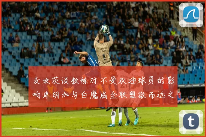 麦坎茨谈教练对不受欢迎球员的影响库明加与白魔成全联盟敬而远之的例证