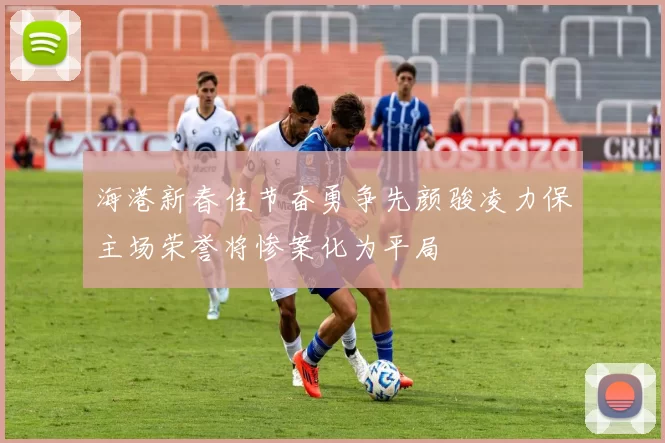 海港新春佳节奋勇争先颜骏凌力保主场荣誉将惨案化为平局