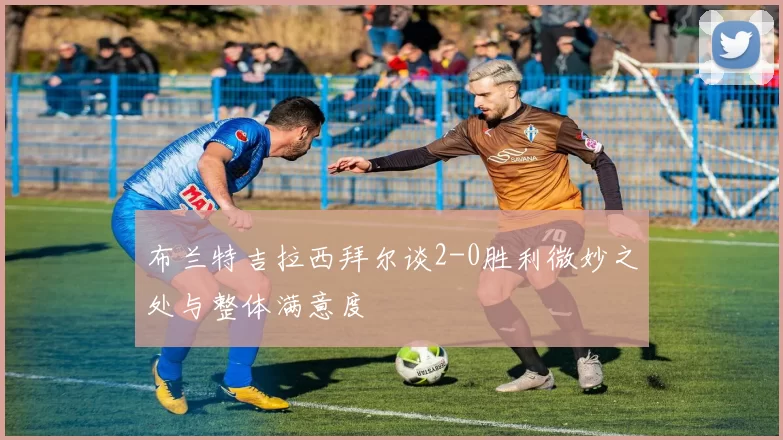 布兰特吉拉西拜尔谈2-0胜利微妙之处与整体满意度