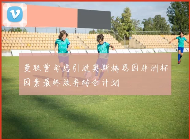曼联曾考虑引进奥斯梅恩因非洲杯因素最终放弃转会计划