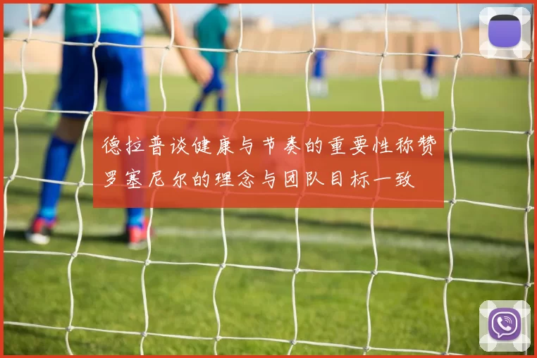 德拉普谈健康与节奏的重要性称赞罗塞尼尔的理念与团队目标一致