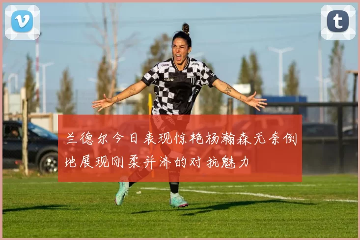 兰德尔今日表现惊艳杨瀚森无奈倒地展现刚柔并济的对抗魅力