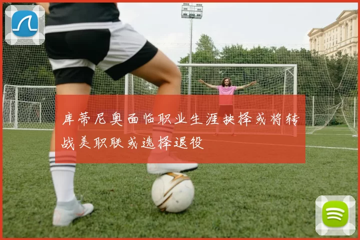 库蒂尼奥面临职业生涯抉择或将转战美职联或选择退役