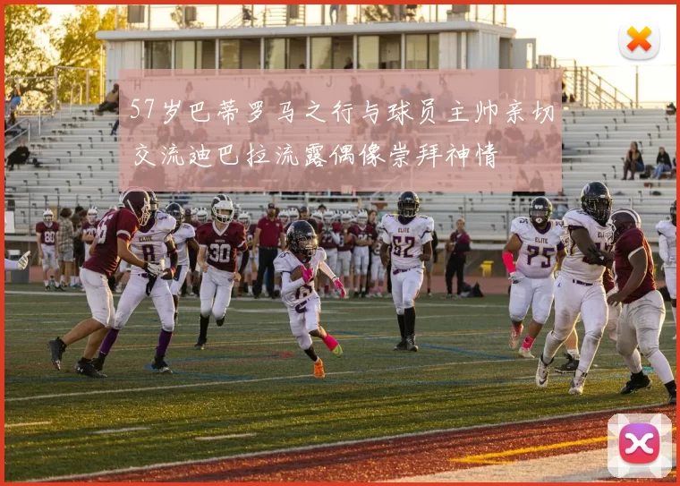 57岁巴蒂罗马之行与球员主帅亲切交流迪巴拉流露偶像崇拜神情